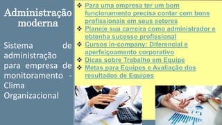 Administração
moderna
Sistema de
administração
para empresa de
monitoramento -
Clima
Organizacional
 Para uma empresa ter um bom
funcionamento precisa contar com bons
profissionais em seus setores
 Planeje sua carreira como administrador e
obtenha sucesso profissional
 Cursos in-company: Diferencial e
aperfeiçoamento corporativo
 Dicas sobre Trabalho em Equipe
 Metas para Equipes e Avaliação dos
resultados de Equipes
 