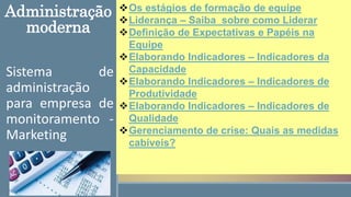 Sistema de
administração
para empresa de
monitoramento -
Marketing
Os estágios de formação de equipe
Liderança – Saiba sobre como Liderar
Definição de Expectativas e Papéis na
Equipe
Elaborando Indicadores – Indicadores da
Capacidade
Elaborando Indicadores – Indicadores de
Produtividade
Elaborando Indicadores – Indicadores de
Qualidade
Gerenciamento de crise: Quais as medidas
cabíveis?
Administração
moderna
 