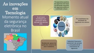 As inovações
em
Tecnologia
Momento atual
da segurança
eletrônica no
Brasil
“A expectativa positiva
do segmento tem base
na demanda crescente
de segurança pública e
mobilidade urbana,
Na estabilidade das
atividades do
segmento nos setores:
Industrial, financeiro,
comercial e de serviços
e, do potencial de
crescimento do
segmento:
Residencial, apesar da
queda dos números do
setor imobiliário
As principais
tecnologias que
participam desse
mercado são alarmes,
23%;
 
