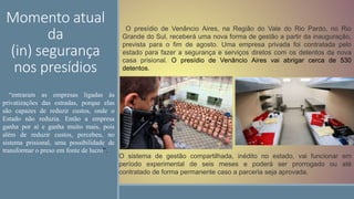 Momento atual
da
(in) segurança
nos presídios
O presídio de Venâncio Aires, na Região do Vale do Rio Pardo, no Rio
Grande do Sul, receberá uma nova forma de gestão a partir da inauguração,
prevista para o fim de agosto. Uma empresa privada foi contratada pelo
estado para fazer a segurança e serviços diretos com os detentos da nova
casa prisional. O presídio de Venâncio Aires vai abrigar cerca de 530
detentos.
O sistema de gestão compartilhada, inédito no estado, vai funcionar em
período experimental de seis meses e poderá ser prorrogado ou até
contratado de forma permanente caso a parceria seja aprovada.
“entraram as empresas ligadas às
privatizações das estradas, porque elas
são capazes de reduzir custos, onde o
Estado não reduzia. Então a empresa
ganha por aí e ganha muito mais, pois
além de reduzir custos, percebeu, no
sistema prisional, uma possibilidade de
transformar o preso em fonte de lucro”.
 