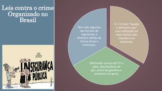 Leis contra o crime
Organizado no
Brasil
O C O tem “lavado
o dinheiro sujo”
com utilização de
meio ilicitos eles
investem em
empresas.
Ofertando serviço de TV a
cabo, distribuidora de
gás, posto de gasolina e
comércio em geral,
Tem sido algumas
das formas de
regularizar o
dinheiro obtido de
forma ilicita e
criminosa.
 