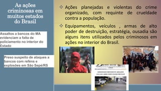 As ações
criminosas em
muitos estados
do Brasil
 Ações planejadas e violentas do crime
organizado, com requinte de crueldade
contra a população.
 Equipamentos, veículos , armas de alto
poder de destruição, estratégia, ousadia são
alguns itens utilizados pelos criminosos em
ações no interior do Brasil.
Assaltos a bancos do MA
evidenciam a falta de
policiamento no interior do
Estado
Preso suspeito de ataques a
bancos com reféns e
explosões em São Sepé/RS
 