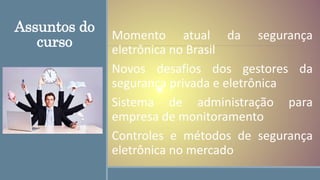 Assuntos do
curso Momento atual da segurança
eletrônica no Brasil
Novos desafios dos gestores da
segurança privada e eletrônica
Sistema de administração para
empresa de monitoramento
Controles e métodos de segurança
eletrônica no mercado
 