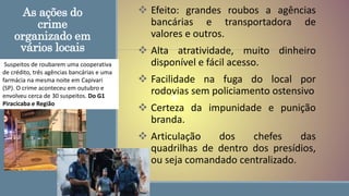 As ações do
crime
organizado em
vários locais
 Efeito: grandes roubos a agências
bancárias e transportadora de
valores e outros.
 Alta atratividade, muito dinheiro
disponível e fácil acesso.
 Facilidade na fuga do local por
rodovias sem policiamento ostensivo
 Certeza da impunidade e punição
branda.
 Articulação dos chefes das
quadrilhas de dentro dos presídios,
ou seja comandado centralizado.
Suspeitos de roubarem uma cooperativa
de crédito, três agências bancárias e uma
farmácia na mesma noite em Capivari
(SP). O crime aconteceu em outubro e
envolveu cerca de 30 suspeitos. Do G1
Piracicaba e Região
 