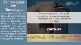 As inovações
em
Tecnologia
A tecnologia CFTV foi uma
das medidas intensificadas
para identificar e deter
possíveis terroristas em
locais com grande
circulação de pessoas.
Com o tempo, o uso da
mesma se mostrou eficaz
em fiscalizações, combate
à violência, ao crime e
precaução de acidentes.
A popularização da tecnologia de vigilância por câmeras.
até então era restrita apenas aos países desenvolvidos..
 