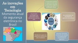 As inovações
em
Tecnologia
Momento atual
da segurança
eletrônica no
Brasil
“A expectativa positiva
do segmento tem base
na demanda crescente
de segurança pública e
mobilidade urbana,
Na estabilidade das
atividades do
segmento nos setores:
Industrial, financeiro,
comercial e de serviços
e, do potencial de
crescimento do
segmento:
Residencial, apesar da
queda dos números do
setor imobiliário
As principais
tecnologias que
participam desse
mercado são alarmes,
23%;
 
