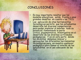 CONCLUSIONES
• Es muy importante resaltar que los
modelos educativos, están frente a unos
grandes desafíos en cuanto a las TICS.
• Las aplicación de etas herramientas
tecnológicas permite que los estudiantes
desarrolle las diversas competencias
para poder explotar al máximo todo su
potencial; fomentando la parte
critica, argumentativa, investigativa en el
desarrollo de las diversas actividades
pedagógicas. Y es en esta parte donde
los docentes debemos innovar y
aprovechar las diferentes herramientas
tecnológicas para en nuestro quehacer
pedagógico para llamar el interés de los
estudiantes en el uso adecuado de las
TIC.
 
