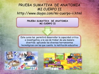 PRUEBA SUMATIVA DE ANATOMIA
MI CUERPO II
http://www.daypo.com/mi-cuerpo-ii.html
PRUEBA SUMATIVA DE ANATOMIA
MI CUERPO II
Este curso les permitirá desarrollar la capacidad critica
e investigativa, a la ves de trabar de una manera
divertida aplicando las diversas herramientas
tecnológicas con las que cuenta la institución educativa
 