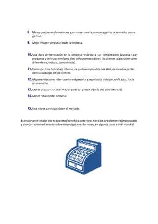 8. Menosquejasy reclamacionesy,enconsecuencia,menoresgastosocasionadosporsu
gestión.
9. Mejor imagenyreputaciónde laempresa.
10.Una clara diferenciación de la empresa respecto a sus competidores (aunque sean
productosy serviciossimilaresalos de loscompetidores,losclienteslospercibencomo
diferentes e, incluso, como únicos).
11.Un mejorclimade trabajo interno,yaque losempleadosnoestánpresionadosporlas
continuasquejasde losclientes.
12.Mejoresrelacionesinternasentre el personal yaque todostrabajan,unificados,hacia
un mismofin.
13.Menosquejasy ausentismoporparte del personal (másaltaproductividad).
14.Menor rotacióndel personal.
15.Una mayor participaciónenel mercado.
Es importante señalarque todosestosbeneficiosanterioreshansidodebidamentecomprobados
y demostradosmediante estudiose investigacionesformales,enalgunoscasosanivel mundial.
 