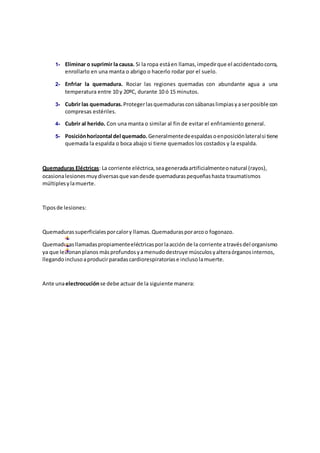 1- Eliminar o suprimir la causa. Si la ropa estáen llamas,impedirque el accidentadocorra,
enrollarlo en una manta o abrigo o hacerlo rodar por el suelo.
2- Enfriar la quemadura. Rociar las regiones quemadas con abundante agua a una
temperatura entre 10 y 20ºC, durante 10 ó 15 minutos.
3- Cubrir las quemaduras.Protegerlasquemadurasconsábanaslimpiasyaserposible con
compresas estériles.
4- Cubrir al herido. Con una manta o similar al fin de evitar el enfriamiento general.
5- Posiciónhorizontal del quemado. Generalmentedeespaldasoenposiciónlateralsi tiene
quemada la espalda o boca abajo si tiene quemados los costados y la espalda.
Quemaduras Eléctricas: La corriente eléctrica,seageneradaartificialmenteonatural (rayos),
ocasionalesionesmuydiversasque vandesde quemaduraspequeñashasta traumatismos
múltiplesylamuerte.
Tiposde lesiones:
Quemadurassuperficialesporcalory llamas.Quemadurasporarcoo fogonazo.
Quemadurasllamadaspropiamenteeléctricasporlaacción de la corriente atravésdel organismo
ya que lesionanplanos másprofundosyamenudodestruye músculosyalteraórganosinternos,
llegandoinclusoaproducirparadascardiorespiratoriase inclusolamuerte.
Ante unaelectrocuciónse debe actuar de la siguiente manera:
 