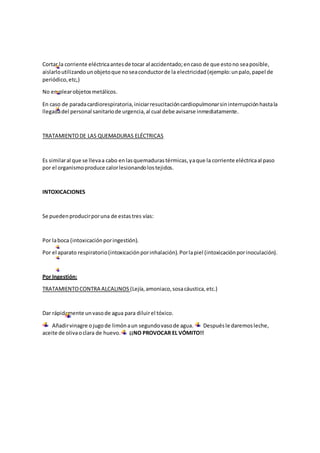 Cortar la corriente eléctricaantesde tocar al accidentado;encaso de que estono seaposible,
aislarloutilizandounobjetoque noseaconductorde la electricidad(ejemplo:unpalo,papel de
periódico,etc,)
No emplearobjetosmetálicos.
En caso de paradacardiorespiratoria,iniciarresucitacióncardiopulmonarsininterrupciónhastala
llegadadel personal sanitariode urgencia,al cual debe avisarse inmediatamente.
TRATAMIENTODE LAS QUEMADURAS ELÉCTRICAS
Es similaral que se llevaa cabo enlasquemadurastérmicas,yaque la corriente eléctricaal paso
por el organismoproduce calorlesionandolostejidos.
INTOXICACIONES
Se puedenproducirporuna de estastres vías:
Por laboca (intoxicaciónporingestión).
Por el aparato respiratorio(intoxicaciónporinhalación).Porlapiel (intoxicaciónporinoculación).
Por Ingestión:
TRATAMIENTOCONTRA ALCALINOS (Lejía,amoniaco,sosacáustica,etc.)
Dar rápidamente unvasode agua para diluirel tóxico.
Añadirvinagre ojugode limónaun segundovasode agua. Despuésle daremosleche,
aceite de olivaoclara de huevo. ¡¡NO PROVOCAR EL VÓMITO!!
 