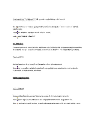 TRATAMIENTOCONTRA ACIDOS (Ácidoacético,clorhídrico,nítrico,etc.)
Dar rápidamente unvasode agua para diluirel tóxico.Despuésse le daun vasode leche o
bicarbonato.
Tras esole daremosaceite de olivaoclara de huevo.
¡¡NOPROVOCAR EL VÓMITO!!
Por Inhalación
El mayornúmerode intoxicacionesporinhalaciónsonproducidasgeneralmente pormonóxido
de carbono, aunque existennumerosos tóxicosque se absorbenporel aparatorespiratorio.
TRATAMIENTO
Aislara lavíctima de la atmósferatóxicayhacerle respiraraire puro.
Si se observaparadarespiratoriapracticarle lasmaniobrasde resucitaciónenel ambiente
exteriordel mismolugardel accidente.
Picaduras por Insectos
TRATAMIENTO
Si se percibe el aguijón,extraerloconunaspinzasdesinfectadaspreviamente.
Aplicarsobre lapicaduraun trozo de telaempapadoenamoniaco o agua muyfría.
Si no es posible extraerel aguijón, se aplicaráunapastahecha con bicarbonatosódicoyagua.
 
