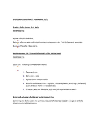 OTORRINOLARINGOLOGÍAY OFTALMOLOGÍA
Fractura de losHuesos de la Nariz
TRATAMIENTO
Aplicarcompresasheladas.
Detenerlahemorragiamediantepinzamientootaponamiento.Posiciónlateral de seguridad.
Evacuar al hospital máscercano.
Hemorragias en ORL (Otorrinolaringología:oídos,nariz y boca)
TRATAMIENTO
Localizarla hemorragia.Detenerlamediante:
1. Taponamiento
2. Compresiónlocal
3. Aplicaciónde compresasfrías
4. Posiciónelevadade lazonasangrante,salvoenepistaxis(hemorragiaporlanariz)
que habrá que mantener la cabeza baja
5. Si no cesa,evacuar al hospital,vigilandopulsoynivelde conciencia
LesionesOcularesproducidas por sustancias químicas
La mayorparte de lassustanciasquímicasproducenefectosnocivossobre losojosal contacto
directocon lostejidosoculares.
 