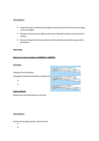 TRATAMIENTO
Irrigar de manerainmediatayprolongadael ojodurante al menos20 minutosconagua
o suerofisiológico.
No tapar el ojopara que las lágrimascontinúenlimpiandocualquiersustanciaquímica
residual.
Evacuar al hospital máscercanodonde se informarásobre el productocausante de la
quemadura.
FRACTURAS
Rotura de un hueso.PuedenserCERRADAS o ABIERTAS
SÍNTOMAS
ImpotenciafuncionalDolor
ChasquidoocrepitaciónHinchazón-tumefacciónAmoratamiento
Fractura Abierta
Aquellaque estácomplicadaconunaherida.
TRATAMIENTO
Cortar la hemorragiasi existe.Cubrirlaherida.
 