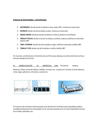 Fracturas de Extremidades. - Inmovilización
ANTEBRAZO: desde raízde losdedosa axila,codoa 90° y muñecaenextensión.
MUÑECA:desde raíz de losdedosa codo, muñecaenextensión.
DEDOS MANO: desde puntade losdedosamuñeca,dedosensemiflexión.
FÉMUR Y PELVIS: desde laraíz de losdedosa costillas,caderayrodillasenextensión;
tobilloa90°.
TIBIA YPERONÉ: desde raíz de losdedosa ingle,rodillaenextensión,tobilloa90º.
TOBILLO Y PIE: desde raíz de losdedosa rodilla,tobilloa90°.
En resumen,unafracturase inmovilizaconunaférulaque abarque unaarticulaciónporarriba y
otra por debajode lalesión.
LA INMOVILIZACIÓN SE IMPROVISA CON: Férulas de madera,
Bastones,flejes,ramasde árboles,tablillas, revistas,etc.,Sujetascon:Vendas,tirasde sábanas,
cintas,ligas,pañuelos,cinturones,cuerda,etc.
En fracturas de miembroinferiorpuede servirde férulael miembrosanoextendidoyatadoo
vendadojuntamenteconel lesionado.Enlas de brazo puede servirel troncofijándoloal mismo
con vendas,bufandas,etc.
 