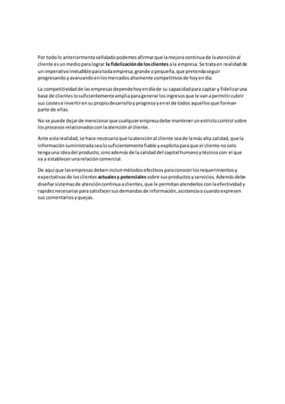 Por todolo anteriormenteseñaladopodemosafirmarque lamejora continuade laatenciónal
cliente esunmedioparalograr la fidelizaciónde losclientes ala empresa.Se trataen realidadde
un imperativoineludibleparatodaempresa,grande opequeña,que pretendaseguir
progresandoyavanzandoenlosmercadosaltamente competitivosde hoyendía.
La competitividadde lasempresasdependehoyendíade su capacidadpara captar y fidelizaruna
base de clienteslosuficientementeampliaparagenerarlosingresosque le vanapermitircubrir
sus costese invertirensu propiodesarrolloyprogresoyenel de todos aquellosque forman
parte de ellas.
No se puede dejarde mencionarque cualquierempresadebe mantenerunestrictocontrol sobre
losprocesosrelacionadosconlaatenciónal cliente.
Ante estarealidad,se hace necesarioque laatenciónal cliente seade lamásalta calidad,que la
informaciónsuministradasealosuficientementefiable yexplícitaparaque el cliente nosolo
tengauna ideadel producto,sinoademásde lacalidaddel capital humanoytécnicocon el que
va a establecerunarelacióncomercial.
De aquí que lasempresasdebenincluirmétodosefectivosparaconocerlosrequerimientosy
expectativasde losclientes actualesy potenciales sobre susproductosyservicios.Ademásdebe
diseñarsistemasde atencióncontinuaaclientes,que le permitanatenderlosconlaefectividady
rapideznecesariasparasatisfacersusdemandasde información,asistenciaocuandoexpresen
sus comentariosyquejas.
 