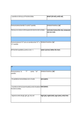 - cuandoes tónicay al final de sílaba detail (di-teil),evil(í-vəl).
PronunciamosSonido“e corto”cuando: Símbolofonético: /e/
Tónica yno está enúltimaposicióndentrode lasílaba. red (red),festive (fés-tiv),restaurant
(rés-tər-ənt).
Pronunciamosla“e”con un sonidoentre “e” y
“a” cuando:
Símbolofonético: /ə/
Al final de lapalabra,juntoa una– r. water (uó:tər),father (fa: δər).
“I”
Pronunciamos la “i” como “ai”
cuando:
Símbolofonético: /ai/
- En palabrasmonosílabascone muda pine (páin).
- Cuandoestónica(acentuada) yestá situadaal
final de lasílaba.
idol (áidəl).
- Aparece antesde gh,ght, gn,ld y nd high (jái),night(náit),sign (sáin),mild,find.
 