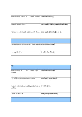 Pronunciamos Sonido “i corto” cuando: Símbolofonético: /i/
-Cuandonoes latónica hurricane (jΛ-ri-kéin),invader(in- véi-dər).
-Tónicay no estásituadala últimaenlasílaba. sister(sis-tər),infinite (ín-fin-it).
Pronunciamosla“i”como una “e” larga cuando:Símbolofonético: /3:/
- va seguidade “r” sir (s3:r), first (f3:rst).
“O”
Pronunciamos la “o” como “ou”
cuando:
Símbolofonético: /əu/
- En palabrasmonosílabascone muda. vote (vóut),home (joum).
-Cuandoestónica(acentuada) yestáal final de
la sílaba.
open(óu-pən).
- Antesde ld,lty st. bold (bóuld),most(móust).
 