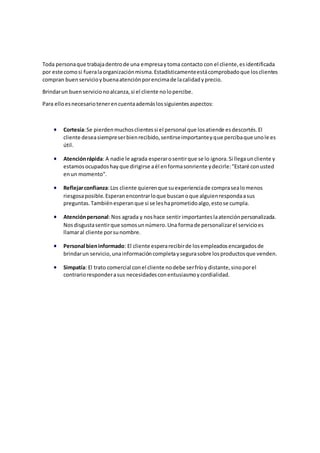 Toda personaque trabajadentrode una empresaytoma contacto con el cliente,esidentificada
por este comosi fueralaorganizaciónmisma.Estadísticamenteestácomprobadoque losclientes
compran buenservicioybuenaatenciónporencimade lacalidadyprecio.
Brindarun buenservicionoalcanza,si el cliente nolopercibe.
Para elloesnecesariotenerencuentaademáslossiguientesaspectos:
 Cortesía:Se pierdenmuchosclientessi el personal que losatiende esdescortés.El
cliente deseasiempreserbienrecibido,sentirseimportanteyque percibaque unole es
útil.
 Atenciónrápida: A nadie le agrada esperarosentirque se lo ignora.Si llegauncliente y
estamosocupadoshayque dirigirse aél enformasonriente ydecirle:"Estaré conusted
enun momento".
 Reflejarconfianza:Los cliente quierenque suexperienciade comprasealomenos
riesgosaposible.Esperanencontrarloque buscanoque alguienrespondaasus
preguntas.Tambiénesperanque si se leshaprometidoalgo,estose cumpla.
 Atenciónpersonal:Nos agrada y noshace sentirimportanteslaatenciónpersonalizada.
Nosdisgustasentirque somosunnúmero.Una formade personalizarel servicioes
llamaral cliente porsunombre.
 Personal bieninformado: El cliente esperarecibirde losempleadosencargadosde
brindarun servicio, unainformacióncompletaysegurasobre losproductosque venden.
 Simpatía: El trato comercial conel cliente nodebe serfríoy distante,sinoporel
contrarioresponderasus necesidadesconentusiasmoycordialidad.
 