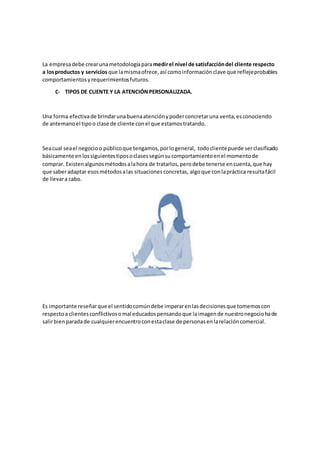 La empresadebe crearunametodologíaparamedirel nivel de satisfaccióndel cliente respecto
a losproductos y servicios que lamismaofrece,así comoinformaciónclave que reflejeprobables
comportamientosyrequerimientosfuturos.
C- TIPOS DE CLIENTE Y LA ATENCIÓNPERSONALIZADA.
Una forma efectivade brindarunabuenaatenciónypoderconcretaruna venta,esconociendo
de antemanoel tipoo clase de cliente conel que estamostratando.
Seacual seael negocioo públicoque tengamos,porlogeneral, todoclientepuede serclasificado
básicamente enlossiguientestiposoclasessegúnsucomportamientoenel momentode
comprar. Existenalgunosmétodosalahora de tratarlos,perodebe tenerse encuenta,que hay
que saberadaptar esosmétodosalas situacionesconcretas, algoque conlapráctica resultafácil
de llevara cabo.
Es importante reseñarque el sentidocomúndebe imperarenlasdecisionesque tomemoscon
respectoa clientesconflictivosomal educadospensandoque laimagende nuestronegociohade
salirbien paradade cualquierencuentroconestaclase de personasenlarelacióncomercial.
 