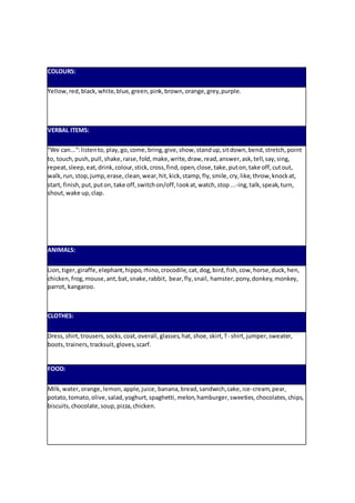 COLOURS:
Yellow,red,black,white,blue, green,pink,brown,orange,grey,purple.
VERBAL ITEMS:
“We can...”:listento,play,go,come,bring,give,show,standup,sitdown,bend,stretch,point
to, touch,push,pull,shake,raise,fold,make,write,draw,read,answer,ask,tell,say,sing,
repeat,sleep,eat,drink,colour,stick,cross,find,open,close,take,puton,take off,cutout,
walk,run,stop,jump,erase,clean,wear,hit,kick,stamp,fly,smile,cry,like,throw,knockat,
start, finish,put,puton,take off,switchon/off,lookat,watch,stop...-ing,talk,speak,turn,
shout,wake up,clap.
ANIMALS:
Lion,tiger,giraffe,elephant,hippo,rhino,crocodile,cat,dog,bird,fish,cow,horse,duck,hen,
chicken,frog,mouse,ant,bat,snake,rabbit, bear,fly,snail, hamster,pony,donkey,monkey,
parrot, kangaroo.
CLOTHES:
Dress,shirt,trousers,socks,coat,overall,glasses,hat,shoe,skirt,T- shirt,jumper,sweater,
boots,trainers,tracksuit,gloves,scarf.
FOOD:
Milk,water,orange,lemon,apple,juice, banana,bread,sandwich,cake,ice-cream,pear,
potato,tomato,olive,salad,yoghurt,spaghetti,melon,hamburger,sweeties,chocolates,chips,
biscuits,chocolate,soup,pizza,chicken.
 