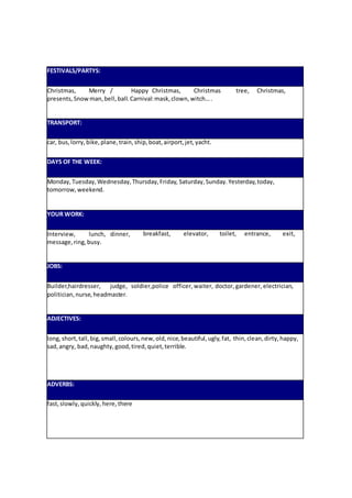 FESTIVALS/PARTYS:
Christmas, Merry / Happy Christmas, Christmas tree, Christmas,
presents,Snowman,bell,ball.Carnival:mask,clown,witch….
TRANSPORT:
car, bus,lorry,bike,plane,train,ship,boat,airport,jet,yacht.
DAYS OF THE WEEK:
Monday,Tuesday,Wednesday,Thursday,Friday, Saturday,Sunday.Yesterday,today,
tomorrow,weekend.
YOUR WORK:
Interview, lunch, dinner,
message,ring,busy.
breakfast, elevator, toilet, entrance, exit,
JOBS:
Builder,hairdresser, judge, soldier,police officer, waiter, doctor,gardener, electrician,
politician,nurse,headmaster.
ADJECTIVES:
long,short,tall,big,small,colours,new,old,nice,beautiful,ugly,fat, thin,clean,dirty,happy,
sad,angry, bad,naughty,good,tired,quiet,terrible.
ADVERBS:
fast,slowly,quickly, here,there
 
