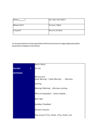 Didyou ? Yes,I did./ No I didn’t.
Whose isthis? It’smine./Mine.
Is ityours? Yes,it is.It’smine.
Es necesariodominarciertasexpresionesofórmulascomunesenlenguainglesaparapoder
desarrollartutrabajoen este idioma:
Hello!/ Hello!
SALUDOS Y Hi! / Hi!
DESPEDIDAS
Here you are!
Good Morning! / Good Morning! ... afternoon,
evening...
Morning!/ Morning!... afternoon,evening...
Who’smissingtoday?...names/nobody...
Bye!/ Bye!
Goodbye!/ Goodbye!
See you!/ See you!
How are you? / Fine, thanks. /Fine, thanks, and
 
