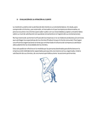 D- EVALUACIÓNDE LA ATENCIÓN AL CLIENTE
La mediciónyanálisisde lasatisfaccióndel cliente esunelementobásico.Sinduda,para
comprenderal cliente y,porextensión,al mercadoenel que laempresase desenvuelve,es
precisoescuchara losclientes(parasabercuálessonsusnecesidades) ycaptary estudiardatos
sobre su nivel de satisfacción(sinquedarse únicamenteenel registrode susreclamaciones).
No haymanerade aumentarlaeficaciade lasempresassi no se elaboranproductosy/oservicios
que satisfaganlas expectativasde losclientes(Producirloque el cliente consume).Paralograr
una eficienciaorganizacional se tiene que orientartodoel esfuerzode laempresaasatisfacer
adecuadamente lasnecesidadesde losclientes.
Esto solopodráser efectivoenla medidaque laspersonasdestinadasparadichatareaenla
empresaesténdebidamente capacitadasparaque de unamaneraseriay organizada,midala
satisfacciónde susclientes,de unamaneraperiódicaytome lasaccionespertinentes.
 