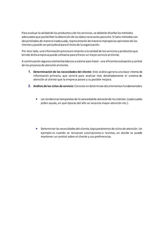 Para evaluarlacalidadde los productosyde losservicios,se deberándiseñarlosmétodos
adecuadosque posibilitenlaobtenciónde losdatosnecesariosparaello.Si talesmétodosson
desarrolladosde manerainadecuada,representaránde maneraimpropialasopinionesde los
clientesypuede serperjudicialparael éxitode laorganización.
Por otro lado,unainformaciónprecisaenrelaciónalacalidadde losserviciosyproductosque
brinde dichaempresapuede utilizarse paraofrecerunmejorservicioal cliente.
A continuaciónalgunoselementosbásicosavalorarpara hacer una eficienteevaluaciónycontrol
de losprocesosde atenciónal cliente.
1. Determinación de las necesidades del cliente: Este análisisgenera una base interna de
información primaria, que servirá para analizar más detalladamente el sistema de
atención al cliente que la empresa posee y su posible mejora.
2. Análisisde los ciclos de servicio: Consiste endeterminardoselementosfundamentales:
 Las tendenciastemporalesde lanecesidadde atenciónde losclientes:(cadacuanto
piden ayuda, en qué épocas del año se necesita mayor atención etc.).
 Determinarlasnecesidadesdel cliente,bajoparámetrosde ciclosde atención.Un
ejemplo es cuando se renuevan suscripciones a revistas, en donde se puede
mantener un control sobre el cliente y sus preferencias
 