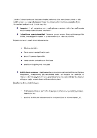 Cuandose tiene informaciónadecuadasobre laspreferenciasde atencióndel cliente,esmás
factible ofrecernuevosproductososervicios.Consisteendeterminarlasnecesidadesde los
clientesbajoparámetrosde ciclode atención.
3. Encuestas: Es el mecanismo por excelencia para conocer sobre las preferencias,
inquietudes y expectativas de los clientes.
4. Evaluación de servicio de calidad: Tiene que ver con la parte de atención personal del
cliente, un trato personalizado, es la mejor manera de fidelizar al cliente
Reglasimportantesparalapersonaque atiende:
 Mostrar atención.
 Teneruna presentaciónadecuada.
 Atenciónpersonal yamable.
 Tenera mano lainformaciónadecuada.
 Expresióncorporal yoral adecuada.
5. Análisis de recompensas y motivación: La constante retroalimentación entre clientesy
trabajadores, perfeccionará paulatinamente todos los procesos de atención. La
valoracióndel trabajoy la motivacióngarantizaranuna mejoratencióndel cliente enun
inicio y un mejor servicio de atención a mediano plazo.
Otras formasde mediciónIncluyen:
Análisisestadísticode losnivelesde quejas,devoluciones,reparaciones,retrasos
de entrega,etc.
Estudiosde mercadopara la retencióne incorporaciónde nuevosclientes,etc.
 
