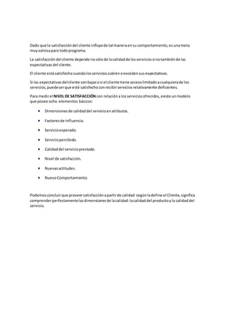 Dado que la satisfaccióndel cliente influyede tal maneraensu comportamiento,esunameta
muyvaliosapara todoprograma.
La satisfaccióndel cliente depende nosólode lacalidadde losserviciossinotambiénde las
expectativasdel cliente.
El cliente estásatisfechocuandolosservicioscubrenoexcedensusexpectativas.
Si las expectativasdelcliente sonbajasosi el cliente tiene accesolimitadoacualquierade los
servicios,puedeserque esté satisfechoconrecibirserviciosrelativamente deficientes.
Para medirel NIVEL DE SATISFACCIÓN con relacióna losserviciosofrecidos,existe unmodelo
que posee ocho elementos básicos:
 Dimensionesde calidaddel servicioenatributos.
 Factoresde influencia.
 Servicioesperado.
 Serviciopercibido.
 Calidaddel servicioprestado.
 Nivel de satisfacción.
 Nuevasactitudes.
 NuevoComportamiento.
Podemosconcluirque proveersatisfacciónapartirde calidad segúnladefine el Cliente,significa
comprenderperfectamentelasdimensionesde lacalidad:lacalidaddel productoyla calidaddel
servicio.
 