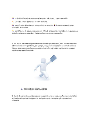 La descripciónde lareclamaciónde lamaneramás exactay concreta posible.
Los datospara laIdentificacióndel reclamante.
Identificacióndel trabajadorreceptorde lareclamación. Tratamientoa aplicarpara
resolverlareclamación.
Identificaciónde laautoridadque cierrael R.R.C.conclusionesyfechadel cierre,puestoque
todaslas reclamacionesseránrevisadasporlapersonaencargadade ello.
El RRC puede sersustituidoporlosformatosoficialesque,ensucaso,haya podidoimponerla
administracióncorrespondiente,porejemplo,losayuntamientostienenunformatooficialde
hojade reclamaciónque el usuariopuede rellenaryllevaral propioayuntamientoparaque
conste su quejayse investigue.
A- RECEPCIÓN DE RECLAMACIONES.
El cliente descontentoacudiráanosotrosparaplantearnossuproblema.Normalmente,lohará
enfadadoinclusoconactitudagresiva,porloque nuestraactuacióncobra un papel muy
relevante.
 