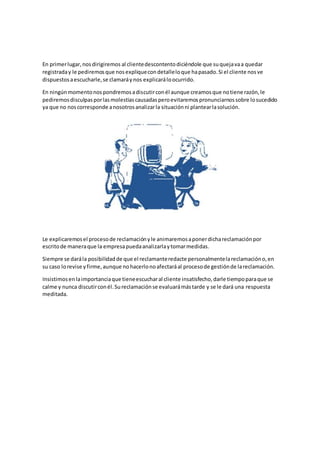 En primerlugar,nosdirigiremos al clientedescontentodiciéndole que suquejavaa quedar
registraday le pediremosque nosexpliquecondetalleloque hapasado.Si el cliente nosve
dispuestosaescucharle,se clamaráynos explicaráloocurrido.
En ningúnmomentonospondremosadiscutirconél aunque creamosque notiene razón,le
pediremosdisculpasporlasmolestiascausadasperoevitaremospronunciarnossobre losucedido
ya que no noscorresponde anosotrosanalizarla situaciónni plantearlasolución.
Le explicaremosel procesode reclamaciónyle animaremosaponerdichareclamaciónpor
escritode maneraque la empresapuedaanalizarlaytomarmedidas.
Siempre se darála posibilidadde que el reclamanteredacte personalmentelareclamacióno,en
su caso lorevise yfirme,aunque nohacerlonoafectaráal procesode gestiónde lareclamación.
Insistimosenlaimportanciaque tieneescucharal cliente insatisfecho,darle tiempoparaque se
calme y nunca discutirconél.Sureclamaciónse evaluarámástarde y se le dará una respuesta
meditada.
 