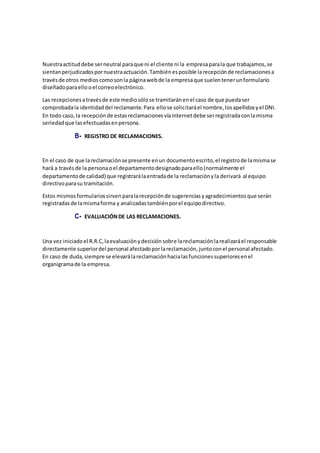Nuestraactituddebe serneutral paraque ni el cliente ni la empresaparala que trabajamos,se
sientanperjudicadospornuestraactuación.Tambiénesposible larecepciónde reclamacionesa
travésde otros medioscomosonla páginawebde la empresaque suelentenerunformulario
diseñadoparaellooel correoelectrónico.
Las recepcionesatravésde este mediosólose tramitaránenel caso de que puedaser
comprobadala identidaddel reclamante.Para ellose solicitaráel nombre,losapellidosyel DNI.
En todo caso,la recepciónde estasreclamacionesvíaInternetdebe serregistradaconlamisma
seriedadque lasefectuadasenpersona.
B- REGISTRO DE RECLAMACIONES.
En el caso de que lareclamaciónse presente enun documentoescrito,el registrode lamismase
hará a travésde la personaoel departamentodesignadoparaello(normalmente el
departamentode calidad) que registrarálaentradade la reclamaciónyla derivará al equipo
directivoparasu tramitación.
Estos mismosformulariossirvenparalarecepciónde sugerenciasyagradecimientosque serán
registradasde lamismaforma y analizadastambiénporel equipodirectivo.
C- EVALUACIÓNDE LAS RECLAMACIONES.
Una vez iniciadoel R.R.C,laevaluaciónydecisiónsobre lareclamaciónlarealizaráel responsable
directamente superiordel personal afectadoporlareclamación,juntoconel personal afectado.
En caso de duda,siempre se elevarálareclamaciónhacialasfuncionessuperioresenel
organigramade la empresa.
 