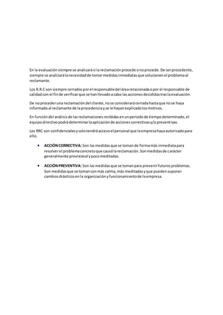 En la evaluaciónsiempre se analizarási lareclamaciónprocede onoprocede.De serprocedente,
siempre se analizarálanecesidadde tomarmedidasinmediatasque solucionenel problemaal
reclamante.
Los R.R.Cson siempre cerradosporel responsabledel árearelacionadaopor el responsable de
calidadcon el finde verificarque se hanllevadoacabo lasaccionesdecididastraslaevaluación.
De noprocederuna reclamacióndel cliente,nose considerarácerradahastaque nose haya
informadoal reclamante de laprocedenciayse le hayanexplicadolosmotivos.
En funcióndel análisisde lasreclamacionesrecibidasenunperiodode tiempodeterminado,el
equipodirectivopodrádeterminarlaaplicaciónde accionescorrectivasy/opreventivas.
Los RRC son confidencialesysolotendráaccesoel personal que laempresahayaautorizadopara
ello.
 ACCIÓNCORRECTIVA: Son lasmedidasque se tomande formamás inmediatapara
resolverel problemaconcretoque causólareclamación.Sonmedidasde carácter
generalmente provisional ypocomeditadas.
 ACCIÓNPREVENTIVA: Son lasmedidasque se tomanpara prevenirfuturosproblemas.
Son medidasque se tomanconmás calma,más meditadasyque puedensuponer
cambiosdrásticosenla organizaciónyfuncionamientode laempresa.
 