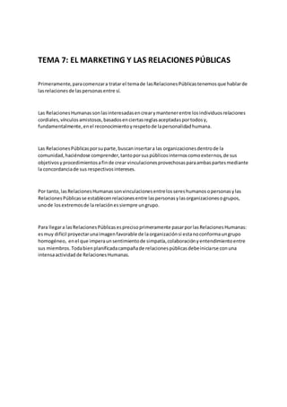 TEMA 7: EL MARKETING Y LAS RELACIONES PÚBLICAS
Primeramente,paracomenzara tratar el temade lasRelacionesPúblicastenemosque hablarde
lasrelacionesde laspersonasentre sí.
Las RelacionesHumanassonlasinteresadasencrearymantenerentre losindividuosrelaciones
cordiales,vínculosamistosos,basadosenciertasreglasaceptadasportodosy,
fundamentalmente,enel reconocimientoyrespetode lapersonalidadhumana.
Las RelacionesPúblicasporsuparte,buscaninsertara las organizacionesdentrode la
comunidad,haciéndose comprender,tantoporsuspúblicosinternoscomoexternos,de sus
objetivosyprocedimientosafinde crear vinculacionesprovechosasparaambaspartesmediante
la concordanciade sus respectivosintereses.
Por tanto,lasRelacionesHumanassonvinculacionesentrelossereshumanosopersonasylas
RelacionesPúblicasse establecenrelacionesentre laspersonasylasorganizacionesogrupos,
unode losextremosde larelaciónessiempre ungrupo.
Para llegara lasRelacionesPúblicasesprecisoprimeramente pasarporlasRelacionesHumanas:
esmuy difícil proyectarunaimagenfavorable de laorganizaciónsi estanoconformaungrupo
homogéneo, enel que imperaunsentimientode simpatía,colaboraciónyentendimientoentre
sus miembros.Todabienplanificadacampañade relacionespúblicasdebeiniciarse conuna
intensaactividadde RelacionesHumanas.
 