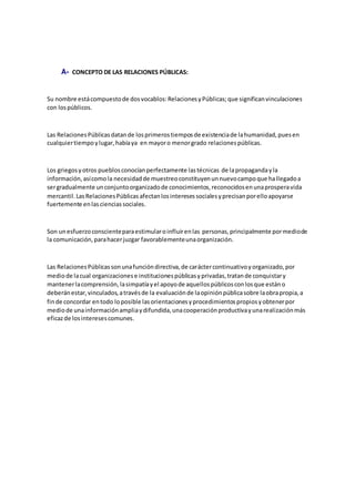 A- CONCEPTO DE LAS RELACIONES PÚBLICAS:
Su nombre estácompuestode dosvocablos:RelacionesyPúblicas;que significanvinculaciones
con lospúblicos.
Las RelacionesPúblicasdatande losprimerostiemposde existenciade lahumanidad,puesen
cualquiertiempoylugar,habíaya en mayoro menorgrado relacionespúblicas.
Los griegosyotros pueblosconocíanperfectamente lastécnicas de lapropagandayla
información,asícomola necesidadde muestreoconstituyenunnuevocampoque hallegadoa
sergradualmente unconjuntoorganizadode conocimientos,reconocidosenunaprosperavida
mercantil.LasRelacionesPúblicasafectanlosinteresessocialesyprecisanporelloapoyarse
fuertemente enlascienciassociales.
Son unesfuerzoconscienteparaestimularoinfluirenlas personas,principalmente pormediode
la comunicación,parahacerjuzgar favorablementeunaorganización.
Las RelacionesPúblicassonunafuncióndirectiva,de caráctercontinuativoyorganizado,por
mediode lacual organizacionese institucionespúblicasyprivadas,tratande conquistary
mantenerlacomprensión,lasimpatíayel apoyode aquellospúblicosconlosque estáno
deberánestar,vinculados,atravésde la evaluaciónde laopiniónpúblicasobre laobrapropia,a
finde concordar entodo loposible lasorientacionesyprocedimientospropiosyobtenerpor
mediode unainformaciónampliaydifundida,unacooperaciónproductivayunarealizaciónmás
eficazde losinteresescomunes.
 