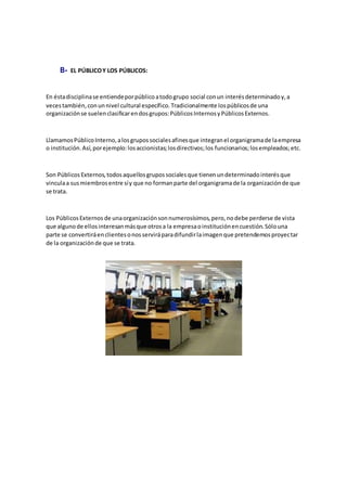 B- EL PÚBLICOY LOS PÚBLICOS:
En éstadisciplinase entiendeporpúblicoatodogrupo social conun interésdeterminadoy,a
vecestambién,conunnivel cultural específico.Tradicionalmente lospúblicosde una
organizaciónse suelenclasificarendosgrupos:PúblicosInternosyPúblicosExternos.
LlamamosPúblicoInterno,alosgrupossocialesafinesque integranel organigramade laempresa
o institución.Así,porejemplo:losaccionistas;losdirectivos;los funcionarios;losempleados;etc.
Son PúblicosExternos,todosaquellosgrupossocialesque tienenundeterminadointerésque
vinculaa susmiembrosentre síy que no formanparte del organigramade la organizaciónde que
se trata.
Los PúblicosExternos de unaorganizaciónsonnumerosísimos,pero,nodebe perderse de vista
que algunode ellosinteresanmásque otrosa la empresaoinstituciónencuestión.Sólouna
parte se convertiráenclientesonosserviráparadifundirlaimagenque pretendemosproyectar
de la organizaciónde que se trata.
 