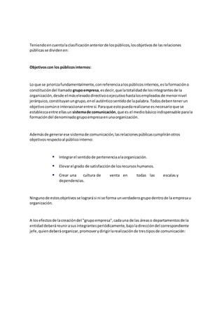 Teniendoencuentalaclasificaciónanteriorde lospúblicos,losobjetivosde lasrelaciones
públicasse dividenen:
Objetivoscon los públicosinternos:
Lo que se priorizafundamentalmente,conreferenciaalospúblicosinternos,eslaformacióno
constitucióndel llamado grupoempresa,esdecir,que latotalidadde losintegrantesde la
organización,desde el máselevadodirectivooejecutivohastalosempleadosde menornivel
jerárquico,constituyanungrupo,enel auténticosentidode lapalabra.Todosdebentenerun
objetivocomúne interaccionarentre sí.Paraque estopuedarealizarse esnecesarioque se
establezcaentre ellasun sistemade comunicación,que es el mediobásicoindispensable parala
formacióndel denominadogrupoempresaenunaorganización.
Ademásde generarese sistemade comunicación,lasrelacionespúblicascumpliránotros
objetivosrespectoal públicointerno:
 Integrarel sentidode pertenenciaalaorganización.
 Elevarel grado de satisfacciónde losrecursoshumanos.
 Crear una cultura de venta en todas las escalas y
dependencias.
Ningunode estosobjetivosse lograrási ni se forma unverdaderogrupodentrode la empresau
organización.
A losefectosde lacreacióndel "grupoempresa",cadauna de las áreaso departamentosde la
entidaddeberáreunirasusintegrantesperiódicamente,bajoladireccióndel correspondiente
jefe,quiendeberáorganizar,promoverydirigirlarealizaciónde trestiposde comunicación:
 