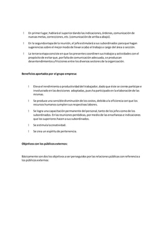 En primerlugar,hablaráel superiordandolasindicaciones,órdenes,comunicaciónde
nuevasmetas,correcciones,etc.(comunicaciónde arribaaabajo).
En la segundaetapade la reunión,el jefeestimularáasus subordinados paraque hagan
sugerenciassobre el mejormodode llevaracabo el trabajoa cargo del área o sección.
La terceraetapaconsiste enque lospresentescoordinensustrabajosyactividadesconel
propósitode evitarque,porfaltade comunicaciónadecuada,se produzcan
desentendimientosyfriccionesentre losdiversossectoresde laorganización.
Beneficiosaportadospor el grupo empresa:
Elevael rendimientooproductividaddel trabajador,dadoque éste se siente partícipe e
involucradoenlasdecisiones adoptadas,pueshaparticipadoenlaelaboraciónde las
mismas.
Se produce una sensibledisminuciónde loscostos,debidoala eficienciaconque los
recursoshumanoscumplensusrespectivaslabores.
Se logra una capacitaciónpermanente delpersonal,tanto de losjefescomode los
subordinados.Enlasreunionesperiódicas,pormediode lasenseñanzase indicaciones
que lossuperioreshacenasussubordinados.
Se estimulalacreatividad.
Se crea un espíritude pertenencia.
Objetivoscon los públicosexternos:
Básicamente sondoslosobjetivosaserperseguidosporlasrelacionespúblicasconreferenciaa
lospúblicosexternos:
 