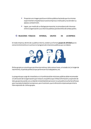  Proyectaruna imagenpositivaendichospúblicoshaciendoque losmismos
experimentensimpatíahacianuestraempresaoinstituciónynosbrindensu
apoyoy comprensión.
 Lograr, por mediode undialogopermanente,laconcordanciade intereses
entre laorganizaciónysus diversospúblicosparabeneficiode ambaspartes.
C- RELACIONES PÚBLICAS INTERNAS, GRUPOS EN LA EMPRESA
En toda empresa,dentrode supúblicointerno,existenyse forman gruposde afinidadque es
convenientetenerlosencuentaenel programade relacionespúblicasque se elabore.
Dichosgruposse constituyenpordiversosmotivos,talescomoel sexo, el estadocivil,el origende
nacimiento,el partidopolíticoal que pertenecenlostrabajadores,etc.
La preguntaque surge de inmediatoessi el profesionalde relacionespúblicasdeberecomendar
a la direcciónde laorganizaciónque instaure unapolíticaque inhibalaformaciónyexpresiónde
talesgruposbuscandouna unidadde latotalidaddel personal,locual podríaresultarbeneficioso
para la productividadde laempresao,porel contrario,que la direcciónempresariapermitala
libre expresiónde dichosgrupos.
 
