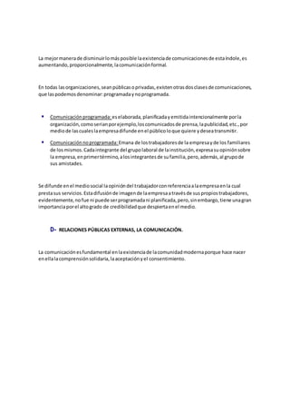 La mejormanerade disminuirlomásposible laexistenciade comunicacionesde estaíndole,es
aumentando,proporcionalmente,lacomunicaciónformal.
En todas lasorganizaciones,seanpúblicasoprivadas,existenotrasdosclasesde comunicaciones,
que laspodemosdenominar:programadaynoprogramada.
 Comunicaciónprogramada: eselaborada,planificadayemitidaintencionalmente porla
organización,comoserianporejemplo,loscomunicadosde prensa,lapublicidad,etc.,por
mediode lascualeslaempresadifunde enel públicoloque quiere ydeseatransmitir.
 Comunicaciónnoprogramada: Emana de lostrabajadoresde la empresayde los familiares
de losmismos.Cadaintegrante del grupolaboral de lainstitución,expresasuopiniónsobre
la empresa,enprimertérmino,alosintegrantesde sufamilia,pero,además,al grupode
sus amistades.
Se difunde enel mediosocial laopinióndel trabajadorconreferenciaalaempresaenla cual
prestasus servicios.Estadifusiónde imagende laempresaatravésde suspropiostrabajadores,
evidentemente,nofue ni puede serprogramadani planificada,pero,sinembargo,tiene unagran
importanciaporel altogrado de credibilidadque despiertaenel medio.
D- RELACIONES PÚBLICAS EXTERNAS, LA COMUNICACIÓN.
La comunicaciónesfundamental enlaexistenciade lacomunidadmodernaporque hace nacer
enellalacomprensiónsolidaria,laaceptaciónyel consentimiento.
 