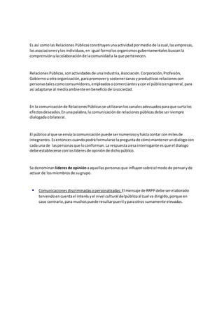 Es así comolas RelacionesPúblicasconstituyenunaactividadpormediode lacual,lasempresas,
lasasociacionesylosindividuos,en igual formalosorganismosgubernamentalesbuscanla
comprensiónylacolaboraciónde lacomunidada la que pertenecen.
RelacionesPúblicas,sonactividadesde unaIndustria,Asociación.Corporación,Profesión,
Gobiernouotra organización,parapromovery sostenersanasyproductivasrelacionescon
personastalescomoconsumidores,empleadosocomerciantesyconel públicoengeneral,para
así adaptarse al medioambiente enbeneficiode lasociedad.
En la comunicaciónde RelacionesPúblicasse utilizaranloscanalesadecuadosparaque surtalos
efectosdeseados.Enunapalabra,la comunicaciónde relacionespúblicasdebe sersiempre
dialogadaobilateral.
El públicoal que se envíala comunicaciónpuede sernumerosoyhastacontar conmilesde
integrantes.Esentoncescuandopodráformularse lapreguntade cómomantenerundialogocon
cada una de laspersonasque loconforman.La respuestaaesa interrogante esque el dialogo
debe establecerse conloslíderesde opiniónde dichopúblico.
Se denominan líderesde opinión aaquellaspersonasque influyensobre el modode pensaryde
actuar de losmiembrosde sugrupo.
 Comunicacionesdiscriminadasopersonalizadas: El mensaje de RRPPdebe serelaborado
teniendoencuentael interésyel nivel cultural delpúblicoal cual va dirigido,porque en
caso contrario,para muchospuede resultarpueril yparaotros sumamente elevados.
 