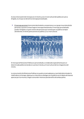 A estasintonizacióndel mensajeconel interésyconel nivel cultural del públicoal cual va
dirigido,esaloque se denominamensaje personalizado.
 El mensaje personal: tienecomodestinatarioaunapersonao a un grupo muyreducidode
personasa quienesse hace llegarel mensaje directamente.El mensaje personalizado:
puede irdirigidoaun gran númerode personasque constituyenunpúblicosiempre
atendiendo al interésparticularde ese público ya su nivel cultural.
El mensaje de RelacionesPúblicasespersonalizado,eselaboradoespecialmenteparaun
determinadopúblicoteniendoencuentael interésyel nivel cultural de losintegrantesdel
mismo.
La comunicaciónde RelacionesPublicasno puede serpensadaparaun periododeterminado.Es
indefinidoenel tiempo,dadoque suintenciónesdialogarconel públicoconel objetode hacerse
apreciarpor losmismosy llegaraconcordar interesesparabeneficiode ambaspartes.
 
