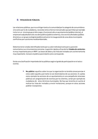 E- TIPOLOGÍASDE PÚBLICOS.
Las relacionespúblicas,que nose dirigentantoala comunidadporla categoría de consumidores
sinocomo porla de ciudadanos,necesitanotroscriteriostransversalesque permitanporejemplo
incluirenun mismogrupoal alto cargo o funcionariode unayuntamiento(públicointerno),al
empresarioadjudicatariode unaobrapública(públicoexterno),alosvecinosafectados(público
directo) ya un grupo ecologista(públicoactivo) enlainauguraciónde unasobrasmunicipales
conflictivasporcuestionesmedioambientales.
Debemosteneratodosidentificadostantoporsuvalorindividual comoporsuposición
comunitariaysus circunstanciasconcretas.La gestiónrápidayeficazde los listadosde asistentes
esmuy importante paraun RRPP.Las basesde datos ylas listasde invitadosconunaherramienta
muyimportante.Conoceral públicoparatratarlocomo corresponde.
Existe unaclasificaciónimportante de lospúblicossegúnel gradode participaciónenel actoo
evento:
 No público: aquellos sobre los que la organización no tendría consecuencias ni
estos sobre aquella y por tanto no son destinatarios de sus acciones.Si usamos
como ejemplo las acciones de un ayuntamiento en una campaña de relaciones
públicas con programación de eventos por los distritos, serían por ejemplo los
ciudadanos de otros términos municipales. No hay que tenerlos en cuenta al
realizar las listas de invitados y enviar invitaciones, aunque en otras acciones
podrían incorporarse.
 
