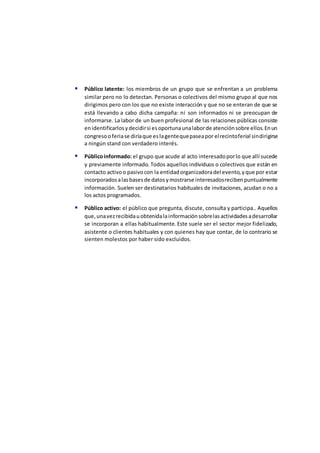 Público latente: los miembros de un grupo que se enfrentan a un problema
similar pero no lo detectan. Personas o colectivos del mismo grupo al que nos
dirigimos pero con los que no existe interacción y que no se enteran de que se
está llevando a cabo dicha campaña: ni son informados ni se preocupan de
informarse. La labor de un buen profesional de las relaciones públicas consiste
enidentificarlosydecidirsi esoportunaunalaborde atenciónsobre ellos.Enun
congresooferiase diríaque eslagentequepaseapor elrecintoferial sindirigirse
a ningún stand con verdadero interés.
 Públicoinformado: el grupo que acude al acto interesadoporlo que allí sucede
y previamente informado. Todos aquellos individuos o colectivos que están en
contacto activoo pasivocon la entidadorganizadoradel evento,yque por estar
incorporadosalasbasesde datosymostrarse interesadosrecibenpuntualmente
información. Suelen ser destinatarios habituales de invitaciones, acudan o no a
los actos programados.
 Público activo: el público que pregunta, discute, consulta y participa.. Aquellos
que,unavezrecibidauobtenidalainformaciónsobrelasactividadesadesarrollar
se incorporan a ellas habitualmente. Este suele ser el sector mejor fidelizado,
asistente o clientes habituales y con quienes hay que contar, de lo contrario se
sienten molestos por haber sido excluidos.
 