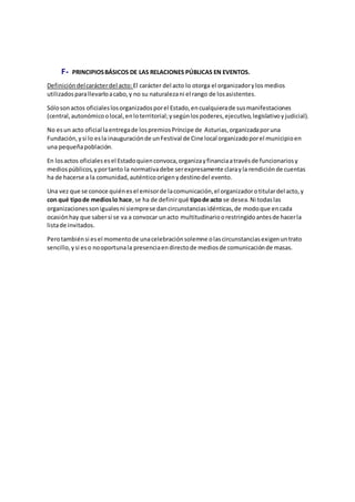 F- PRINCIPIOSBÁSICOS DE LAS RELACIONES PÚBLICAS EN EVENTOS.
Definicióndelcarácterdel acto: El carácter del acto lo otorga el organizadorylos medios
utilizadosparallevarloacabo,y no su naturalezani el rango de losasistentes.
Sólosonactos oficialeslosorganizadosporel Estado,encualquierade susmanifestaciones
(central,autonómicoolocal,enloterritorial;ysegúnlospoderes,ejecutivo,legislativoyjudicial).
No esun acto oficial laentregade lospremiosPríncipe de Asturias,organizadaporuna
Fundación,ysi lo esla inauguraciónde unFestival de Cine local organizadoporel municipioen
una pequeñapoblación.
En losactos oficialesesel Estadoquienconvoca,organizayfinanciaatravésde funcionariosy
mediospúblicos,yportanto la normativadebe serexpresamente clarayla rendiciónde cuentas
ha de hacerse a la comunidad,auténticoorigenydestinodel evento.
Una vez que se conoce quiénesel emisorde lacomunicación,el organizadorotitulardel acto,y
con qué tipode medioslo hace,se ha de definirqué tipode acto se desea.Ni todaslas
organizacionessonigualesni siemprese dancircunstanciasidénticas,de modoque encada
ocasiónhay que sabersi se va a convocar unacto multitudinarioorestringidoantesde hacerla
listade invitados.
Perotambiénsi esel momentode unacelebraciónsolemne olascircunstanciasexigenuntrato
sencillo,ysi eso nooportunala presenciaendirectode mediosde comunicaciónde masas.
 