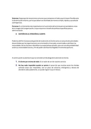 Sistemas:Engranaje de mecanismoscomunesque componenel todoyque lohacenflexibleante
la dinámicadel entorno,porloque debenserdiseñadosde manerasimple,rápidaya pruebade
contingencias.
Personas:Es el elementomásimportante enel suministrodelservicioporserportadores vivos
de la imagende laorganización,loque requiere el diseñode políticasespecíficasparasu
administración.
B- GESTIÓN DE LA ATENCIÓNAL CLIENTE:
Podemosdefinirel procesode gestiónde laatenciónal cliente comounconjuntode actividades
desarrolladasporlasorganizacionesconorientaciónal mercado,encaminadasasatisfacerlas
necesidades de losclientese identificarsusexpectativasactuales,que conunaaltaprobabilidad
seránsus necesidadesfuturas,afinde podersatisfacerlasllegadoel momentooportuno.
A continuaciónse plantealoque se considerael decálogode laatenciónal cliente.
1. El cliente por encima de todo: Es la razón de ser de nuestro servicio
2. No hay nada imposible cuando se quiere: A pesar de que muchas veces los clientes
solicitan cosas casi imposibles, con un poco de esfuerzo, inteligencia y deseos de
atenderlo adecuadamente, se puede lograr lo que él desea.
 