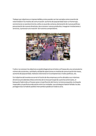 Trabajar por objetivosesimprescindibleyestospuedensertanvariadoscomocreaciónde
notoriedadenlosmediosde comunicación:aumentode popularidad;hacerunhomenaje;
conmemorarunacontecimiento;sellarunacuerdooalianza;declaraciónde nuevaspolíticas;
presentación de nuevosdirectivos;daraconocer nuevosproductos;inaugurarinstalacioneso
servicios,oprovocaruna reacción de nuestroscompetidores.
Y sólosi se conocenlosobjetivosse podrádiagnosticarel éxitooel fracasode una convocatoria:
númerode asistentes,cantidadycalidadde aparicionesenmediosde comunicaciónde masas,
aumentode popularidad,malestarobienestarenlacompetenciaorivalespolíticos,etc.
Si el objetivodel eventoeracerrarla fusiónde dosempresasyse ha ubicadoa sus máximos
directivospresidiendoambosextremosde lamesaprincipal de cuarentacomensales,el
banquete habrásidounfracaso pese a laperfeccióndel menú,lamúsicaexquisita,laetiqueta
impecable ylaperfectaordenaciónentre losinvitados.Lasestrategiashabránfallado:losdos
protagonistasnohabránpodidointercambiarpalabraentodala cena.
 