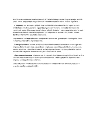 Se realizanensalonesde hotelesocentrosde convencionesysuduraciónpuede llegaraserde
un día o más. Se podría catalogar como un tipode feriao salónconun públicoespecífico.
Los congresosson reunionesperiódicasde losmiembrosde unaasociación,organizacióno
entidadparadebatircuestionessiguiendounguionpreviamente publicado.Normalmente
comprende unasesióninaugural que informasobre lafinalidadylostemasatratar, otra jornada
donde se desarrollanlostemaspropuestosyse promueve el debate,yunajornadafinal en
donde se informanlosresultadosalcanzados.
Se puede realizaruncocktail como parte de otro eventomásgrande como un congreso,obien
realizarse paracelebraralgoenespecial.
Las inauguracionesde oficinasolocaleseslapresentaciónensociedadde unnuevolugarde la
empresa.Se invitaaclientes,proveedores,empleados,accionistas,autoridades,funcionarios,
mediosde prensa.Dependiendode cuál sealainauguraciónhabráunrecorridode las nuevas
instalaciones.Se puede ofrecerunlunch,cocktail ovino de honor.
Un lanzamientode marca, productoo servicioesotrotipode eventomuyhabitual.Enél,se da a
conoceruna nuevamarca, un nuevoproductooservicio.Estádirigidotantoal personal de la
empresacomoa potencialesclientes.
En estostipos de eventosesnecesarialacreatividadsindescuidarque lamarca, productoo
servicio,seael centrode atención.
 
